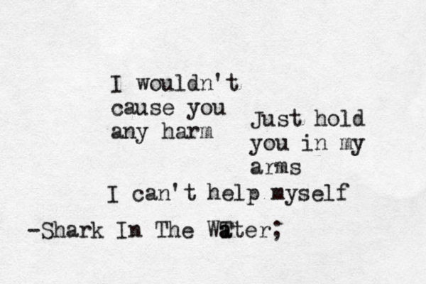 I wouldn't cause you any harm Just hold you in my arms I can't help myself -Shark In The WT a ater; 