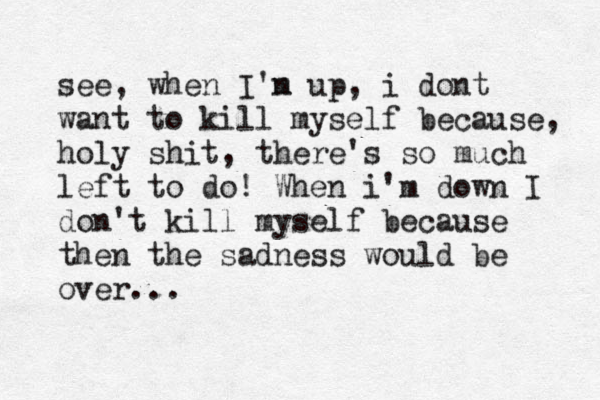 see, when I'n m up, i dont want to kill myself because, holy shit , there's so much left to do! When i'm down I don't kill myself because then the sadness would be over... 