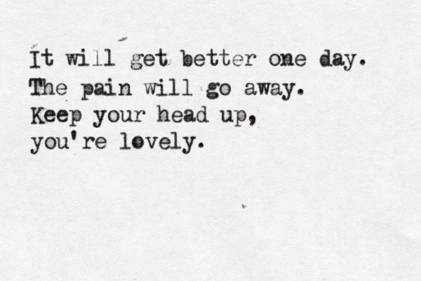 It will get better one day. The pain will go away. Keep your head up, you're lovely. 