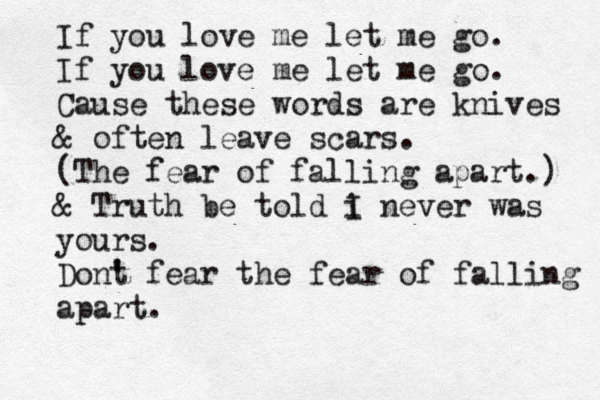 If you love me let me go. If you love me let me go. Cause these words are knives & often leave scars. (The fear of falling apart.) & Truth be told i I never was yours. Dont ' fear the fear of falling apart. 