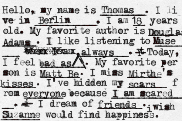 Hello, my name is ________. I li ve in ___________. I am __ years old. My favorite author is _____ ______. I like listening to _____ ___ when I am _________. t Y -- Today, I feel ________. My favorite per son is _______. I miss ______'s ______. I've hidden my _______ f rom _______ because ______________ __. i - -- I dream of ________. i wish _______ would find happiness. Thomas Berlin 18 Douglas Adams Muse xxxxxxxxx xxxxxxx ,always bad as ^ /\\\// Mirthe kisses Matt Be scars everyone I am scared Suzanne friends 