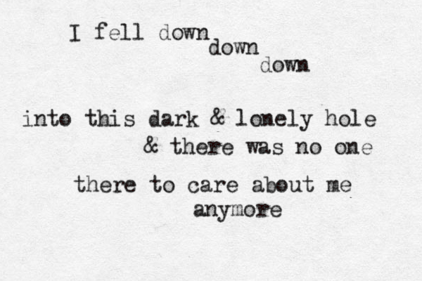 I fell down down down into this dark & lonely hole & there was no one there to care about me anymore 