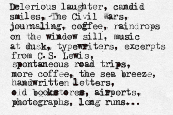 Delerious laughter, candid smiles, The Civil Wars, journaling, cog ffee, raindrops on the window sill, music at dusk, typewriters, excerpts from C.S. Lewis, spontaneous road trips, more coffee, the sea breeze, handwritten letters, old bookstores, airports, photographs, long runs...