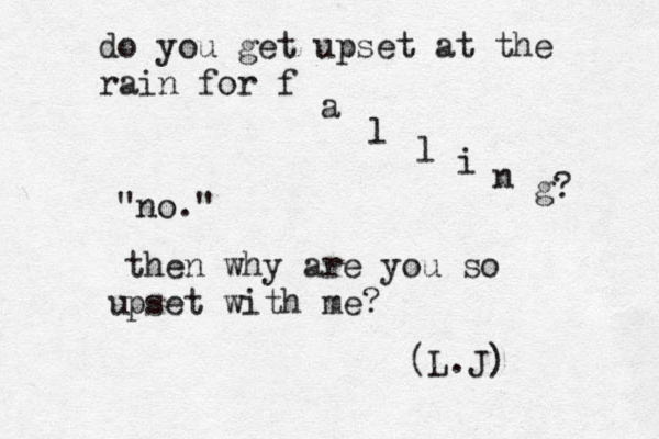 do you get upset at the rain for f a l l i n g? "no." then why are you so pset with me? u (L.J) 