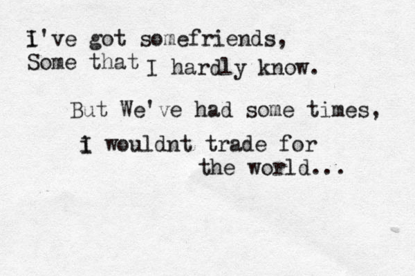 i I've got somefriends, Some that I hardly know . But We've had some times, i I wouldnt trade for the world... 
