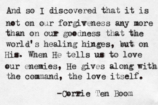 And so I discovered that it is not on our forgiveness any more than on our goodness that the world's healing hinges, but on His. When He tells us to love our enemies, He gives along with the command, the love itself. -Corrie Ten Boom 