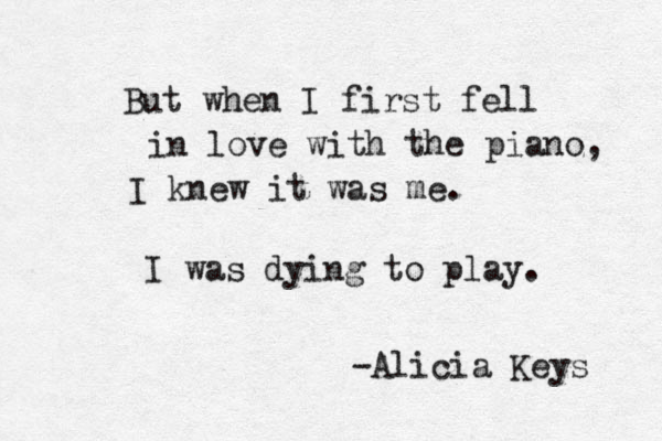 But when I first fell in love with the piano, I knew it was me. I was dying to play. -Alicia Keys 