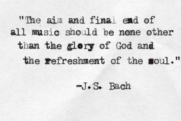 "The aim and final end of all music should be none other than the glory of God and the refreshment of the soul." -J.S. Bach 