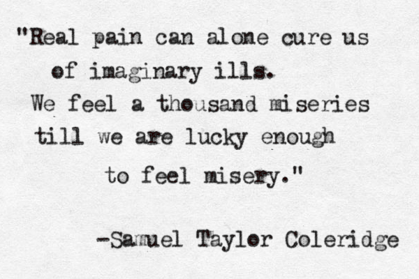 "Real pain can alone cure us of imaginary ills. We feel a thousand miseries till we are lucky enough to feel misery." -Samuel Taylor Coleridge 