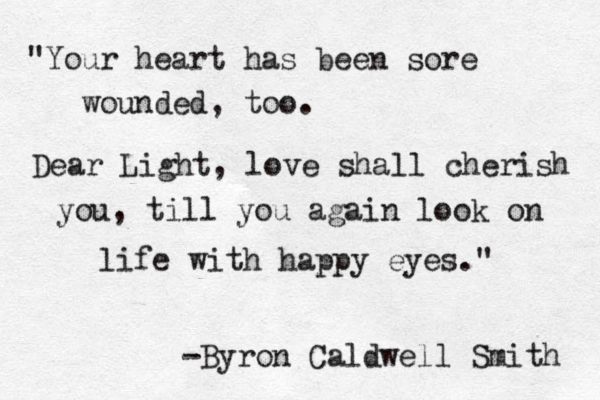 "Your heart has been sore wounded, too. Dear Light, love shall cherish you, till you again look on life with happy eyes." -Byron Caldwell Smith 