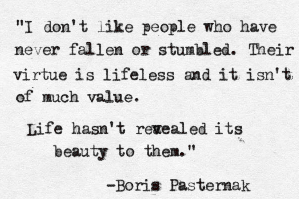 "I don't like people who have never fallen or stumbled. Their virtue is lifeless and it isn't of much value. Life hasn't rea vealed its beauty to them." -Boris Pasternak 