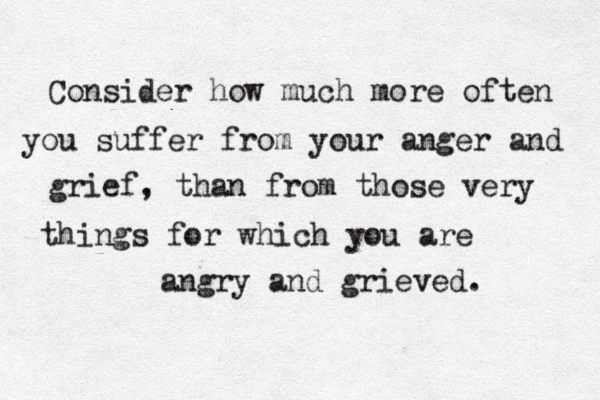 Consider how much more often you suffer from your anger and grief, than from those very things for which you are angry and grieved. 