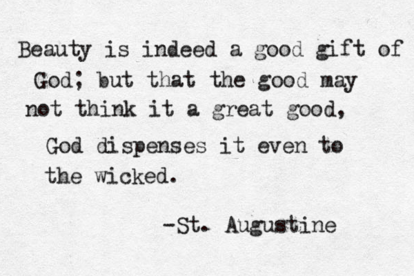 Beauty is indeed a good gift of God; but that the good may not think it a great good, God dispenses it even to the wicked. -St. Augustine 
