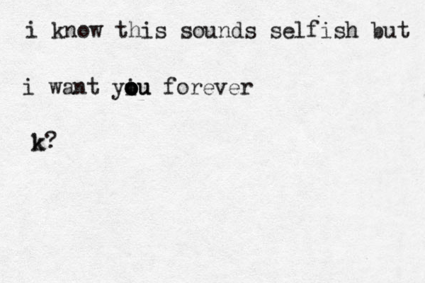 i know this sounds selfish but k i want yiu o o o o ou forever k?