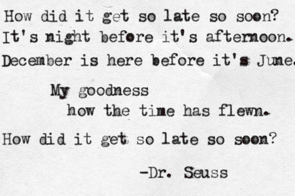 How did it get so late so soon? It's night before it's afternoon. December is here before it's June. My goodness how the time has flewn. How did it get so late so soon? -Dr. Seuss 