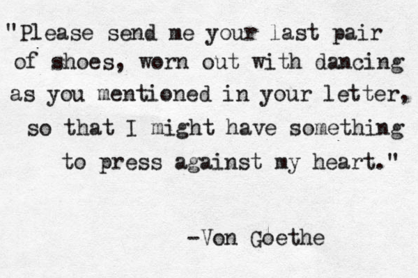 "Please send me your last pair of shoes, worn out with dancing as you mentioned in your letter, so that I might have something to press against my heart." -Von Goethe