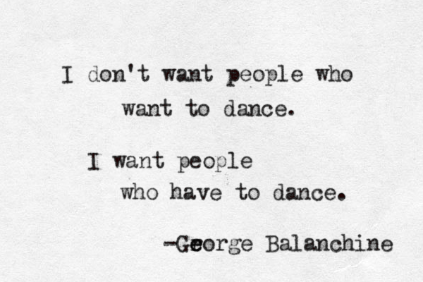 I don't want people who want to dance. I want people who have to dance. -Gr e eorge Balanchine 