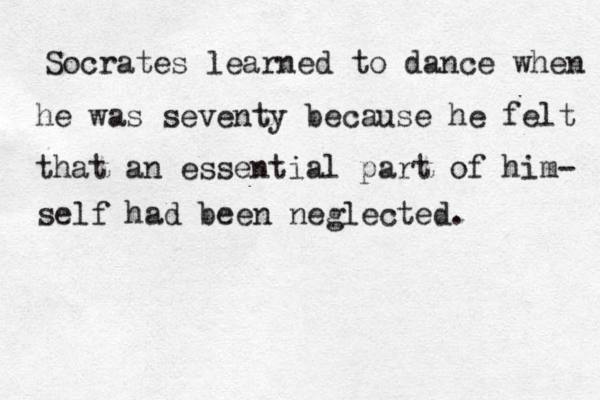 Socrates learned to dance when he was seventy because he felt that an essential part of him- self had been neglected. 