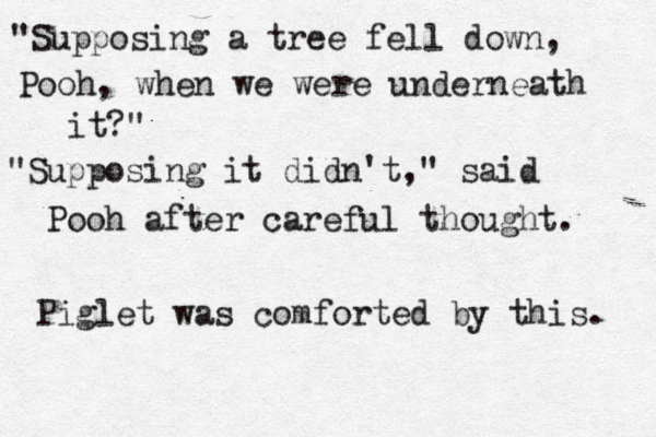 "Supposing a tree fell down, Pooh, when we were underneath it?" "Supposing it didn't," said Pooh after careful thought. Piglet was comforted by this. 