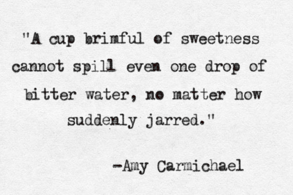 "A cup brimful of sweetness cannot spill even one drop of bitter water, no matter how suddenly jarred." -Amy Carmichael 
