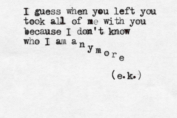 I guess when you left you took all of me with you because I don't know who I am a n y m o r e (e.k.) 