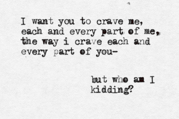 I want you to crave me, each and every part of me, the way i crave each and every part of you- but who am I kidding? 