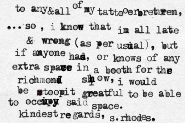 i so , i knoe w w that im all late & wrong (as per usi u ual), but if anyone had s s s, or know s of any extra spavr c c ce e e in a booth for thr e e richmonf d d d sh h h h o w, i would e b stoopit ge r r reat ful to be able to occi u upu y y y said space. kindest re e gards, s.rho d e s. to any &all o f my tat to o er b b re t hren, ... 