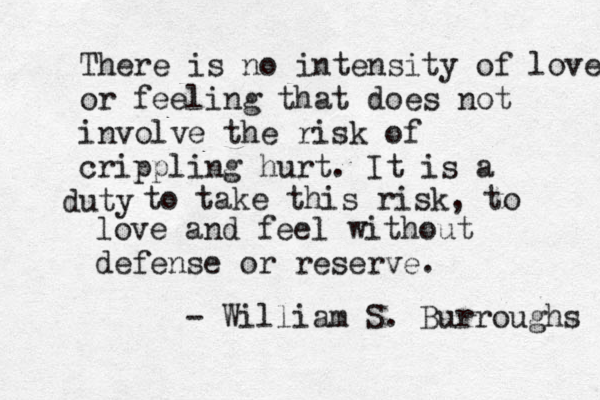 There is no intensity of love or feeling that does not involve the risk of crippling hurt. It is a uty d to take this risk, to love and feel without defense or reserve. - William S. Burroughs 