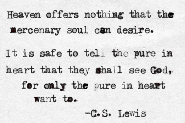 Heaven offers nothing that thr e e mercenary soul cs a an desire. It is safe to tell the pure in heart that they shall see God, for only thr e e pure in heart want to. -C.S. Lewis 