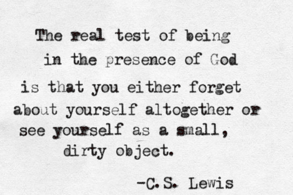 The real test of being in the presence of God is that you either forget about yourself altogether or see yourself as a small, dirty object. -C.S. Lewis 