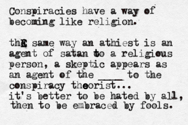 Conspiracies have a way of becoming like religion. thd E E E same way an athiest is an agent of satan o t to a religious person, a skeptic appears as an agent of the ____ to the conspiracy tho e e eorist... it's better to be hated by all, then to be embraced by fools. 