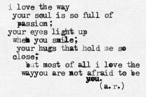 i love the way your soul is so full l of passion your eyes light up wheb n you smile your hugs that hold me so close; but most of all i love the wayyou are not afraid to be you u y you. (a.r.) ; ;