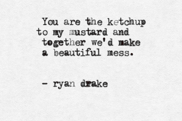 You are the ketchup o t my mustard and together we 'd make a beautiful mess. - ryan drake