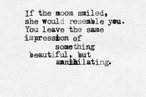 If the moom smiled, she would resemble you. You leave the same impressoon i i i i of something beautiful , but annhi i i i ih h hilating.