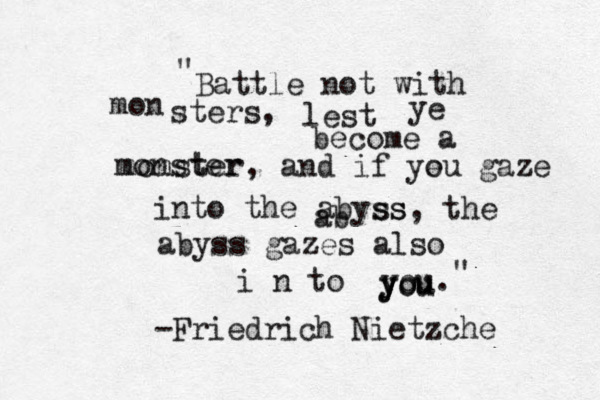 Battle not with mon sters, lest ye become a monster monster, and if ye ou gaze into the abyss ab ss, the abyss gazes also i n to you. you you -Friedrich Nietzche " " 