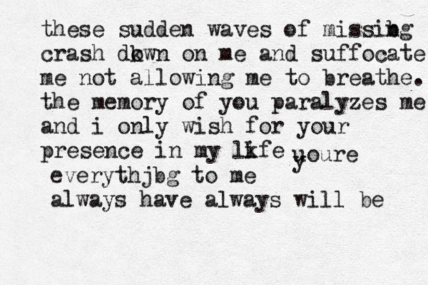 these sudden waves of missibg n crash dkwn o on me and suffocate me not allowing me to breathe. the memory of you paralyzes me and i only wish for your presence in my lkfe i uoure y everythjbg to me always have always will be 