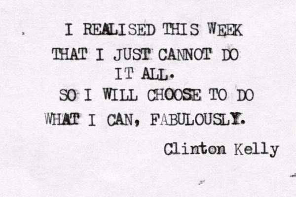 I REALISED THIS WEEK THAT I JUST CANNOT DO IT ALL. SO I WILL CHOOSE TO DO WHAT I CAN, FABULOUSLY. Clinton Kelly 