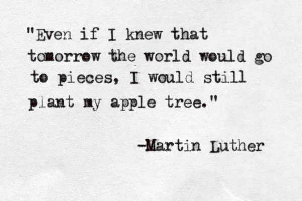 "Even if I knew that tomorrow the world would go to pieces, I would still plant my apple tree." -Martin Luther 