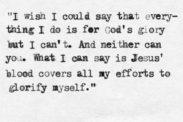 "I wish I could say that every- thing I do is for God's glory but I can't. And neither can you. What I can say is Jesus' blood covers all my efforts to glorify myself." 