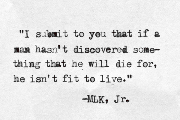 "I submit to you that if a man hasn't discovered some- thing that he will die for, he isn't fit to live." -MLK, Jr. 