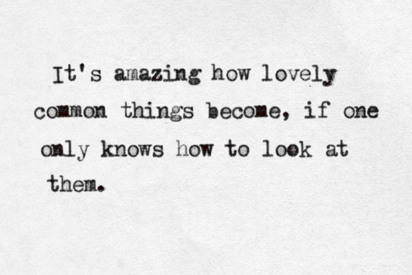 It's amazing how lovely common things become, if one only knows how to look at them.