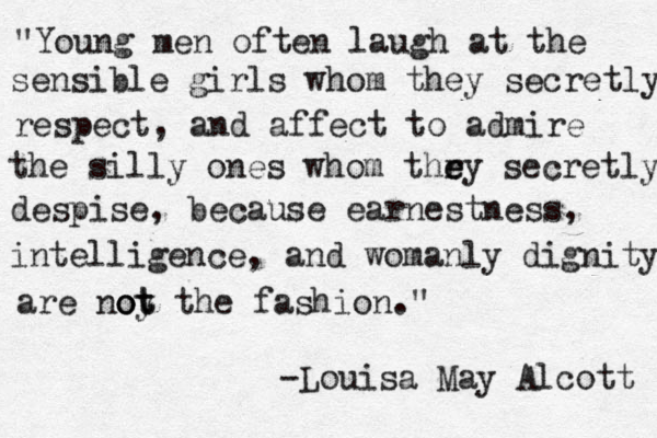 "Young men often laugh at the sensible girls whom they secretly respect, and affect to admire the silly ones whom thr e ey secretly despise, because earnestness, intelligence, and womanly dignity are noy t o ot the fashion." -Louisa May Alcott 