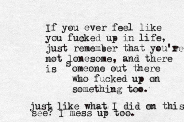 If you ever feel like you fucked up in life, just remember that you're not lonesome, and there is s omeone out there who fucked up on something too. just like what I did on this see? I mess up too.