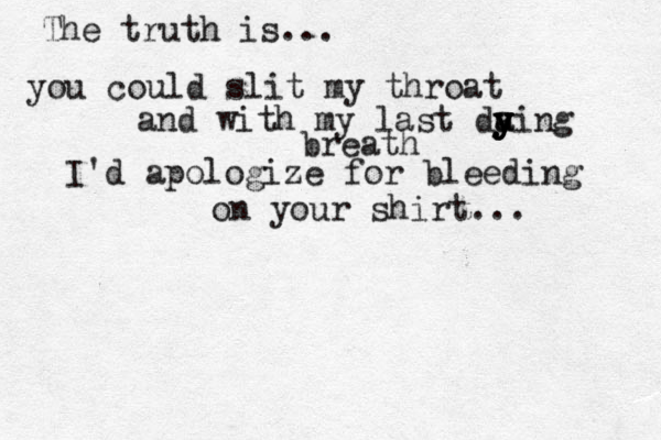 The truth is... you could slit my throat and with my last da y y y y u y ing breath I'd apologize for bleeding on your shirt... 