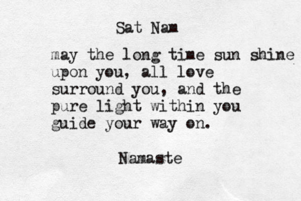 Sat Nam may the long time sun shine upon you, all love surround you, and the pure light within you guide your way on. Namaste 