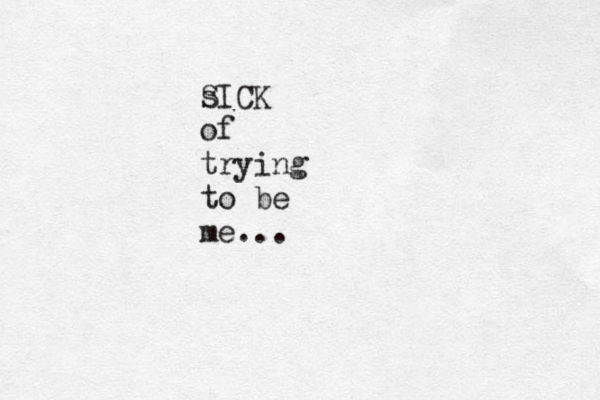s SICK of trying to be me... 