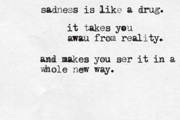 sadness is like a drug. it takes you awau from reality. and makes you ser it in a whole new way.