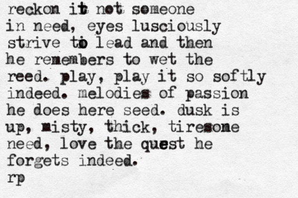 reckon ir t t not someone in need, eyes lusciously strive ti o o o o lead and then he remembers to wet the reed. play, play it so softly indeed. melodies of passion he does here seed. dusk is up, misty, thick, tireson me need, love the qur e e e est he forgets indeed. rp