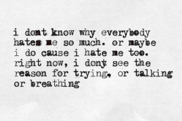 i dont know why everybody hates me so much. or maybe i do cause i hate me too. right now, i dony t see the reason for trying. , or talking or breathing