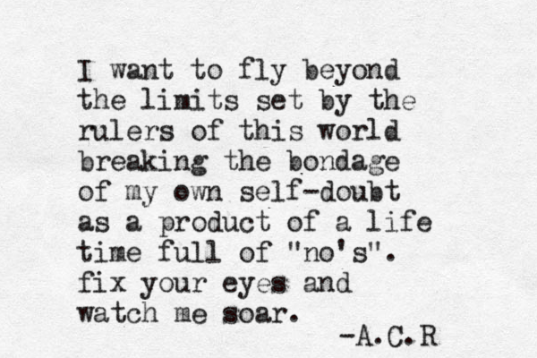 I want to fly beyond the limits set by the rulers of this world breaking the bondage of my own self-doubt as a product of a life time full of "no's". fix your eyes and watch me soar. -A.C.R 